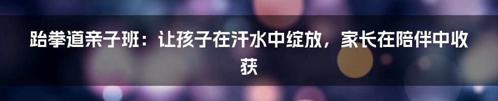 跆拳道亲子班:让孩子在汗水中绽放,家长在陪伴中收获