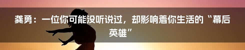 龚勇:一位你可能没听说过,却影响着你生活的“幕后英雄”