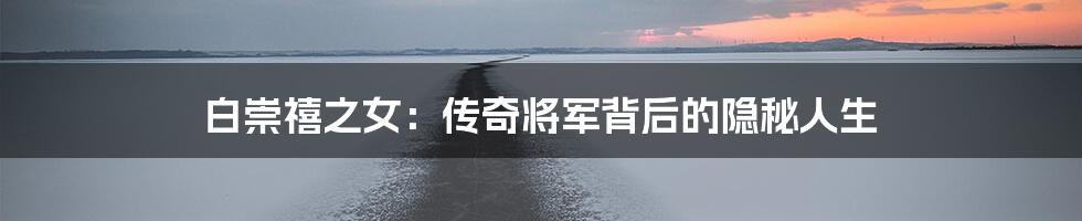 白崇禧之女:传奇将军背后的隐秘人生