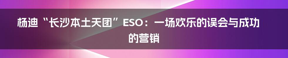 杨迪“长沙本土天团”ESO:一场欢乐的误会与成功的营销