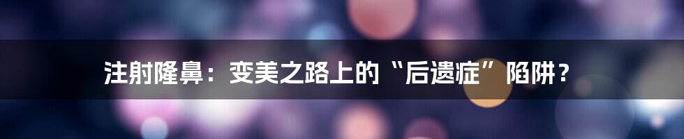 注射隆鼻:变美之路上的“后遗症”陷阱?