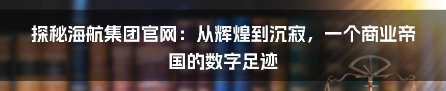探秘海航集团官网:从辉煌到沉寂,一个商业帝国的数字足迹