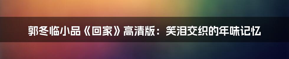 郭冬临小品《回家》高清版：笑泪交织的年味记忆