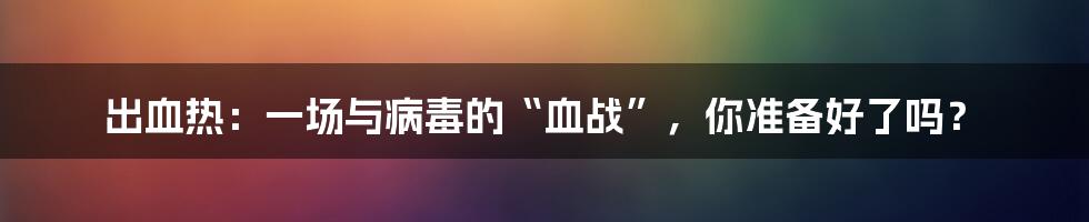 出血热:一场与病毒的“血战”,你准备好了吗?