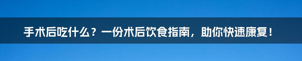 手术后吃什么?一份术后饮食指南,助你快速康复!