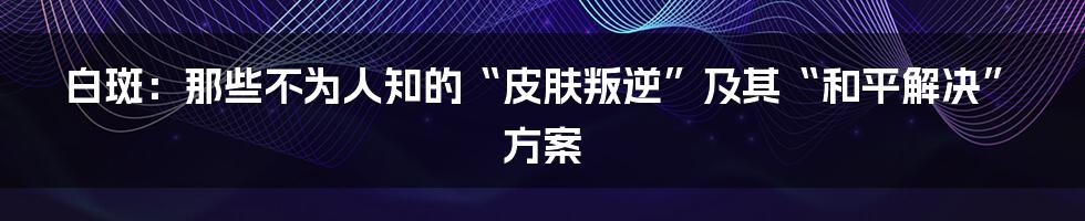 白斑:那些不为人知的“皮肤叛逆”及其“和平解决”方案