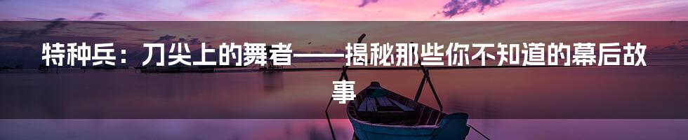 特种兵:刀尖上的舞者——揭秘那些你不知道的幕后故事