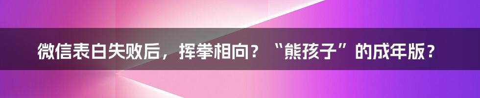 微信表白失败后,挥拳相向?“熊孩子”的成年版?