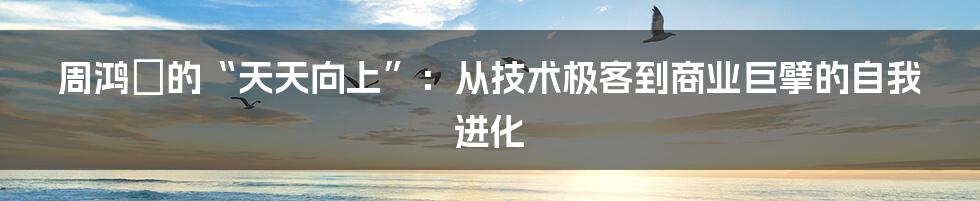 周鸿祎的“天天向上”:从技术极客到商业巨擘的自我进化