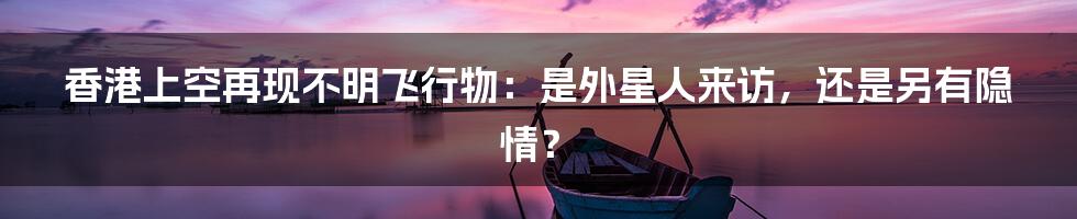 香港上空再现不明飞行物:是外星人来访,还是另有隐情?