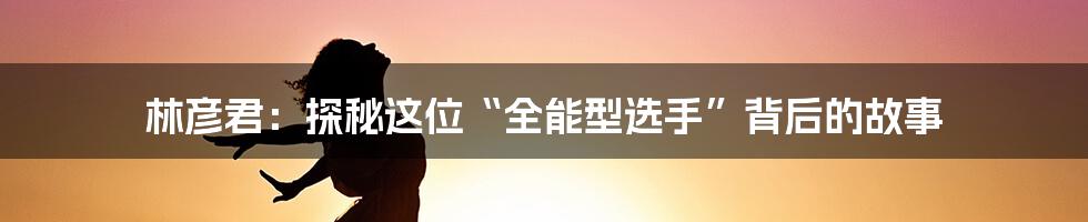 林彦君:探秘这位“全能型选手”背后的故事