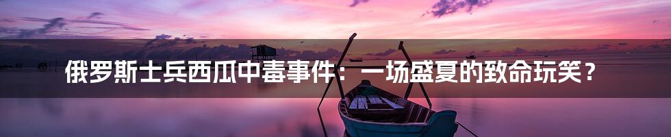 俄罗斯士兵西瓜中毒事件：一场盛夏的致命玩笑？