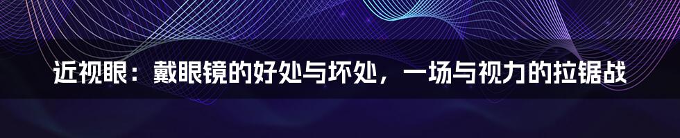 近视眼:戴眼镜的好处与坏处,一场与视力的拉锯战