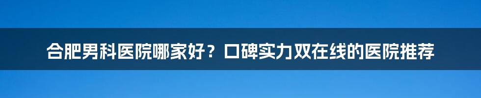 合肥男科医院哪家好?口碑实力双在线的医院推荐
