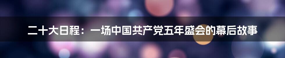 二十大日程:一场中国共产党五年盛会的幕后故事