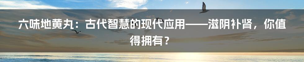 六味地黄丸:古代智慧的现代应用——滋阴补肾,你值得拥有?