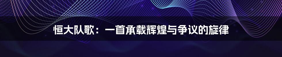 恒大队歌:一首承载辉煌与争议的旋律