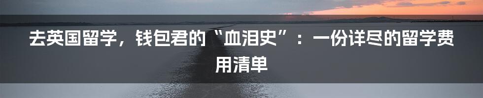 去英国留学,钱包君的“血泪史”:一份详尽的留学费用清单