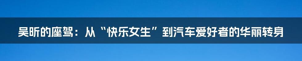 吴昕的座驾:从“快乐女生”到汽车爱好者的华丽转身