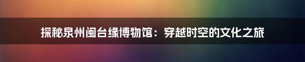 探秘泉州闽台缘博物馆：穿越时空的文化之旅