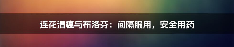 连花清瘟与布洛芬:间隔服用,安全用药