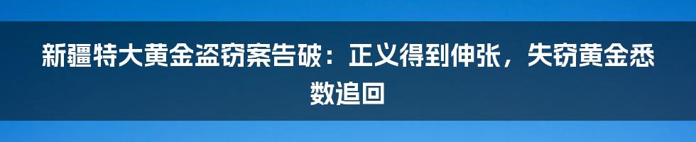 新疆特大黄金盗窃案告破:正义得到伸张,失窃黄金悉数追回