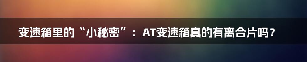 变速箱里的“小秘密”:AT变速箱真的有离合片吗?