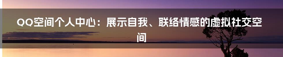 QQ空间个人中心：展示自我、联络情感的虚拟社交空间