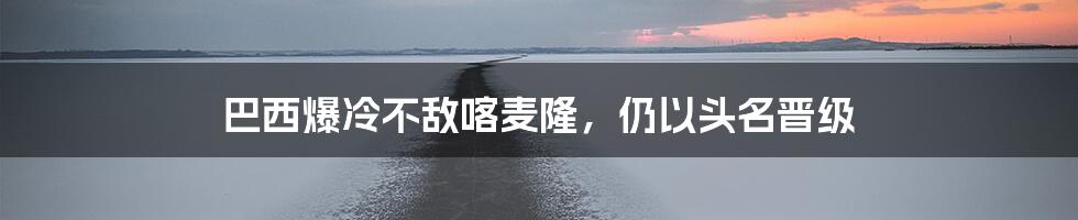 巴西爆冷不敌喀麦隆,仍以头名晋级