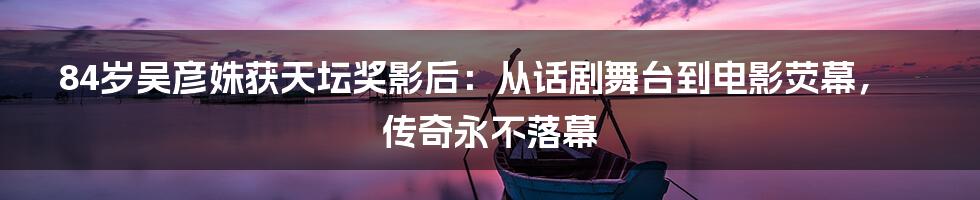 84岁吴彦姝获天坛奖影后：从话剧舞台到电影荧幕，传奇永不落幕