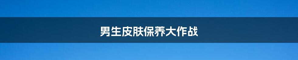 男生皮肤保养大作战