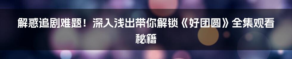 解惑追剧难题!深入浅出带你解锁《好团圆》全集观看秘籍