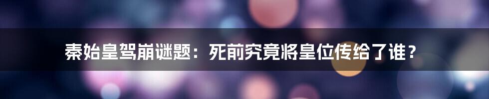 秦始皇驾崩谜题：死前究竟将皇位传给了谁？