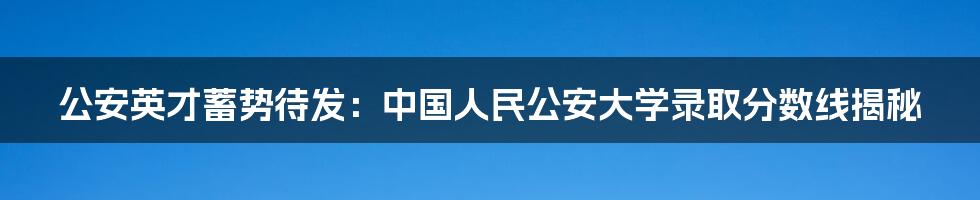 公安英才蓄势待发：中国人民公安大学录取分数线揭秘