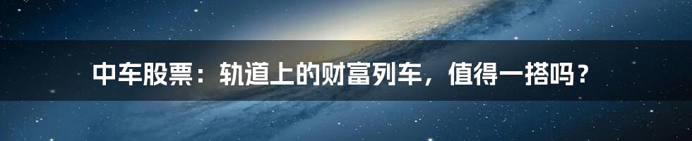中车股票:轨道上的财富列车,值得一搭吗?