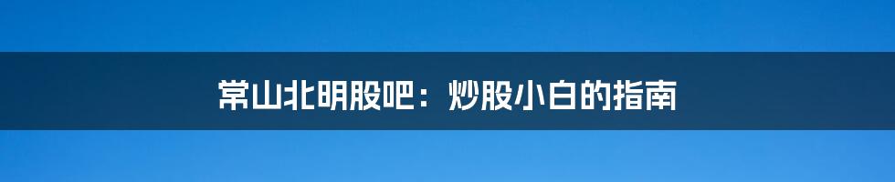 常山北明股吧:炒股小白的指南
