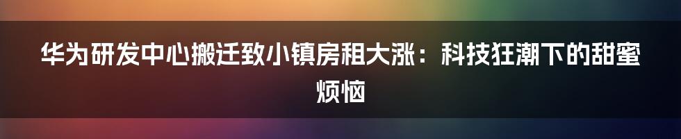 华为研发中心搬迁致小镇房租大涨：科技狂潮下的甜蜜烦恼