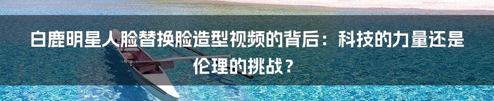 白鹿明星人脸替换脸造型视频的背后：科技的力量还是伦理的挑战？