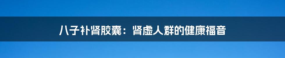 八子补肾胶囊:肾虚人群的健康福音