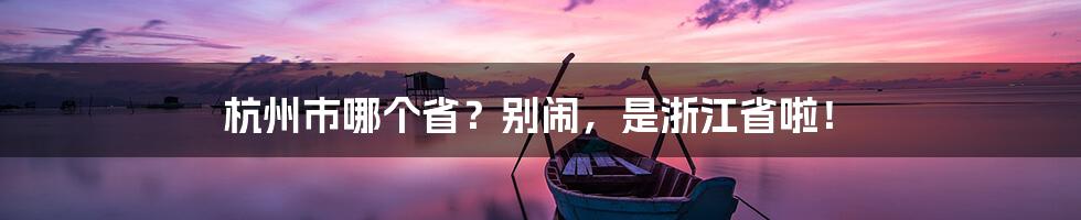 杭州市哪个省？别闹，是浙江省啦！