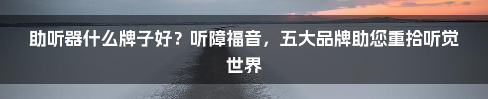 助听器什么牌子好?听障福音,五大品牌助您重拾听觉世界