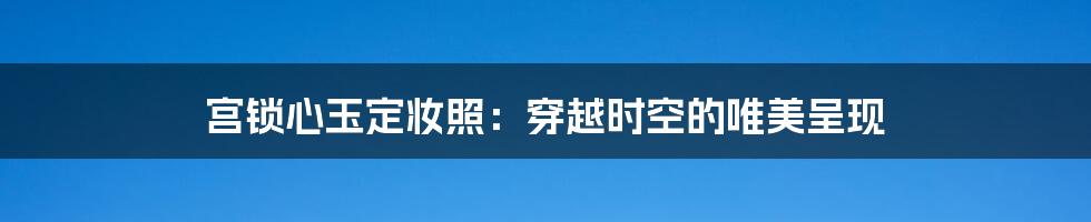 宫锁心玉定妆照：穿越时空的唯美呈现