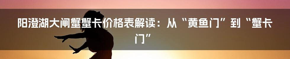 阳澄湖大闸蟹蟹卡价格表解读:从“黄鱼门”到“蟹卡门”