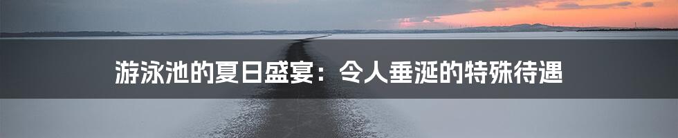 游泳池的夏日盛宴:令人垂涎的特殊待遇