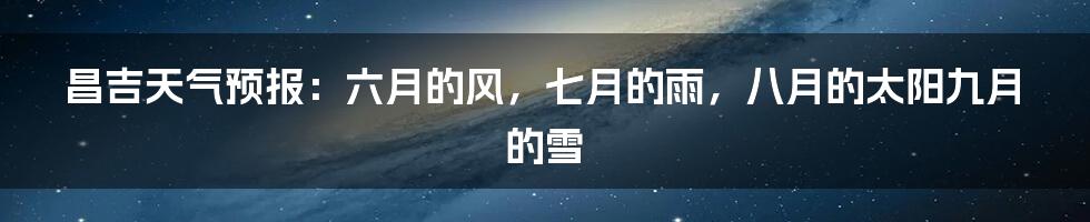 昌吉天气预报：六月的风，七月的雨，八月的太阳九月的雪