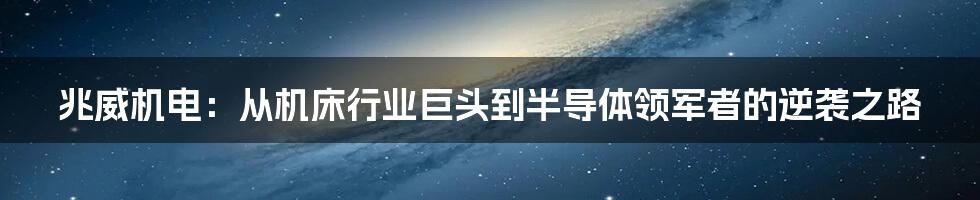 兆威机电:从机床行业巨头到半导体领军者的逆袭之路