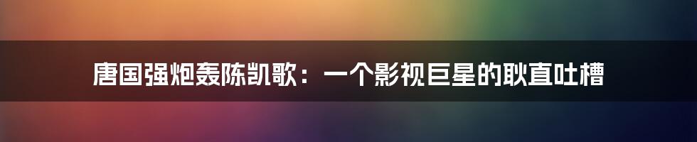 唐国强炮轰陈凯歌：一个影视巨星的耿直吐槽