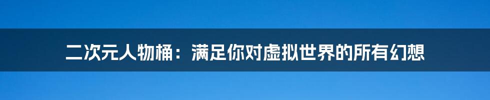 二次元人物桶:满足你对虚拟世界的所有幻想