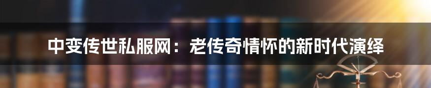 中变传世私服网：老传奇情怀的新时代演绎