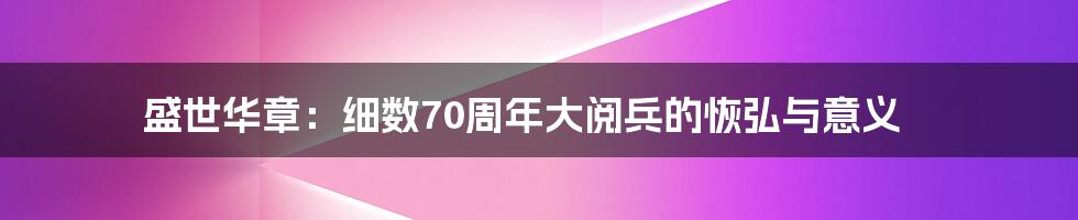 盛世华章:细数70周年大阅兵的恢弘与意义